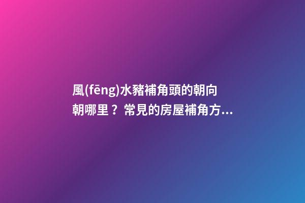 風(fēng)水豬補角頭的朝向朝哪里？常見的房屋補角方法？